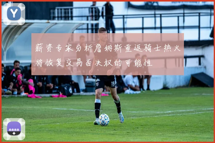 薪资专家分析詹姆斯重返骑士热火将恢复交易否决权的可能性