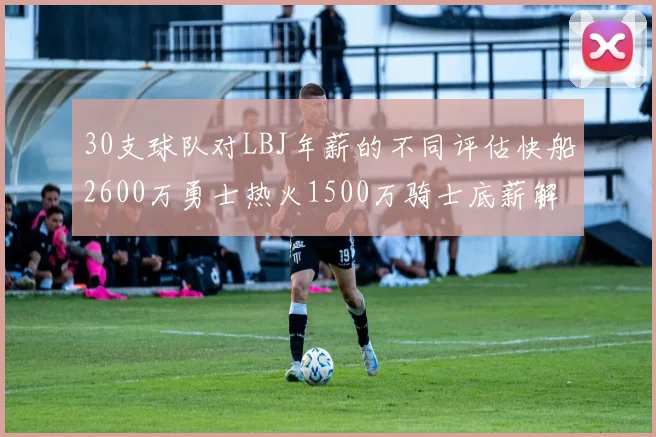 30支球队对LBJ年薪的不同评估快船2600万勇士热火1500万骑士底薪解析