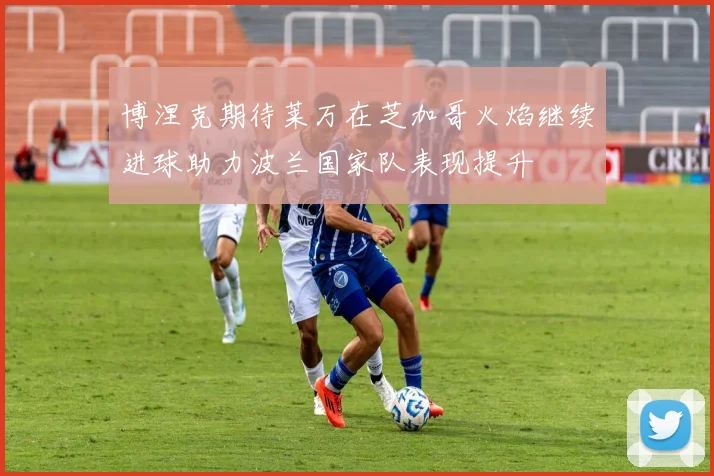 博涅克期待莱万在芝加哥火焰继续进球助力波兰国家队表现提升