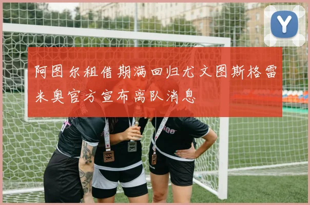 阿图尔租借期满回归尤文图斯格雷米奥官方宣布离队消息