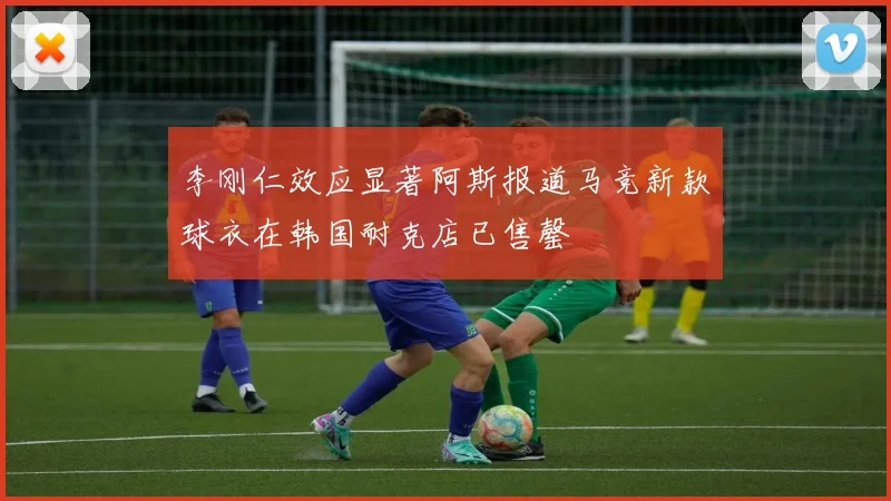 李刚仁效应显著阿斯报道马竞新款球衣在韩国耐克店已售罄
