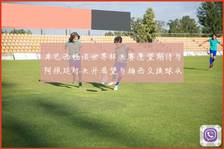 库巴西畅谈世界杯决赛愿望期待与阿根廷对决并渴望与梅西交换球衣