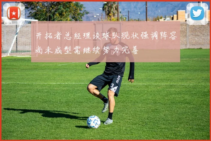 开拓者总经理谈球队现状强调阵容尚未成型需继续努力完善
