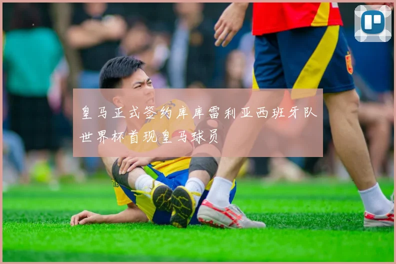 皇马正式签约库库雷利亚西班牙队世界杯首现皇马球员