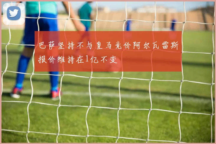 巴萨坚持不与皇马竞价阿尔瓦雷斯报价维持在1亿不变