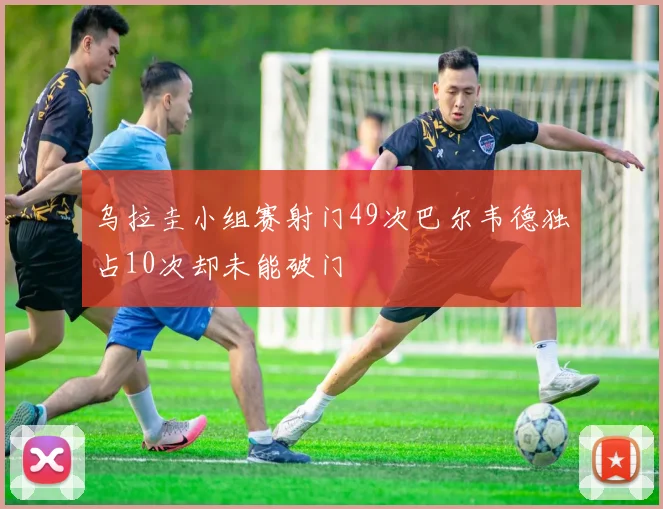 乌拉圭小组赛射门49次巴尔韦德独占10次却未能破门