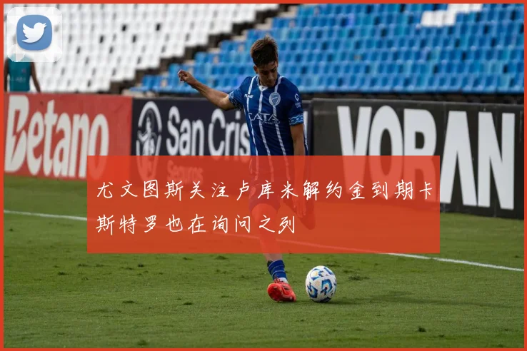 尤文图斯关注卢库米解约金到期卡斯特罗也在询问之列