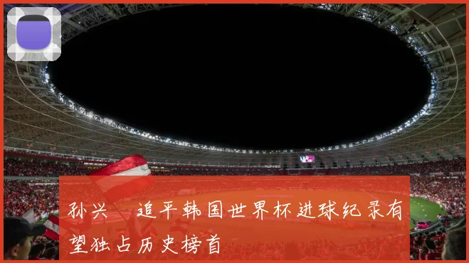 孙兴慜追平韩国世界杯进球纪录有望独占历史榜首