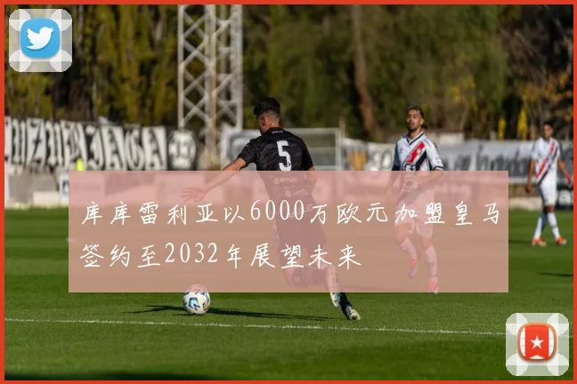 库库雷利亚以6000万欧元加盟皇马签约至2032年展望未来