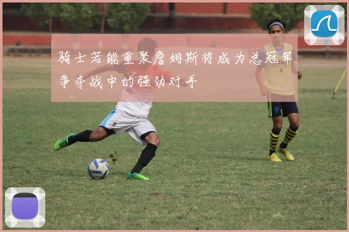骑士若能重聚詹姆斯将成为总冠军争夺战中的强劲对手