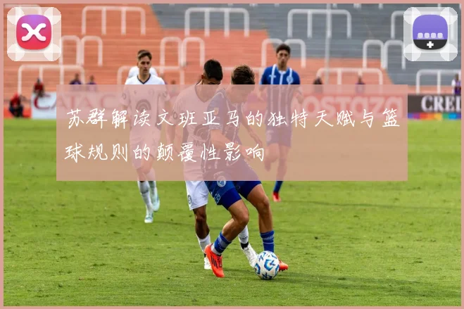 苏群解读文班亚马的独特天赋与篮球规则的颠覆性影响