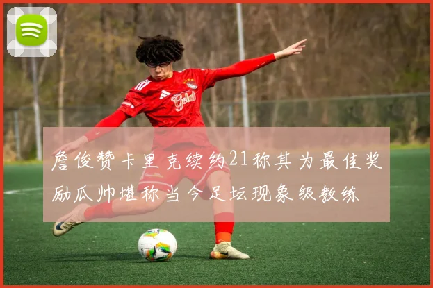 詹俊赞卡里克续约21称其为最佳奖励瓜帅堪称当今足坛现象级教练