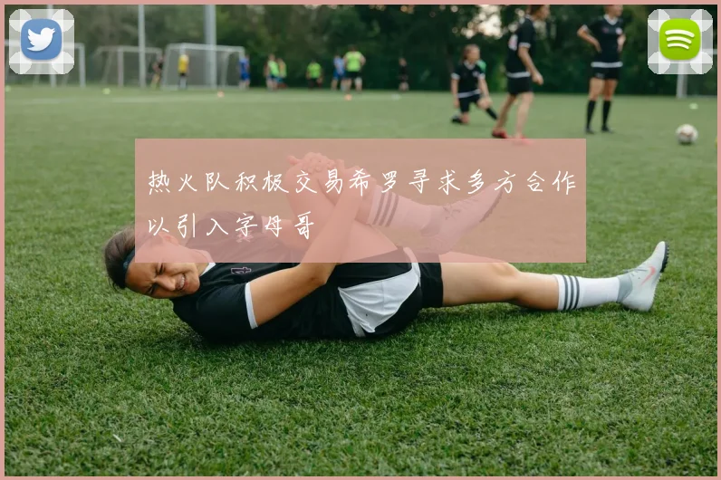 热火队积极交易希罗寻求多方合作以引入字母哥