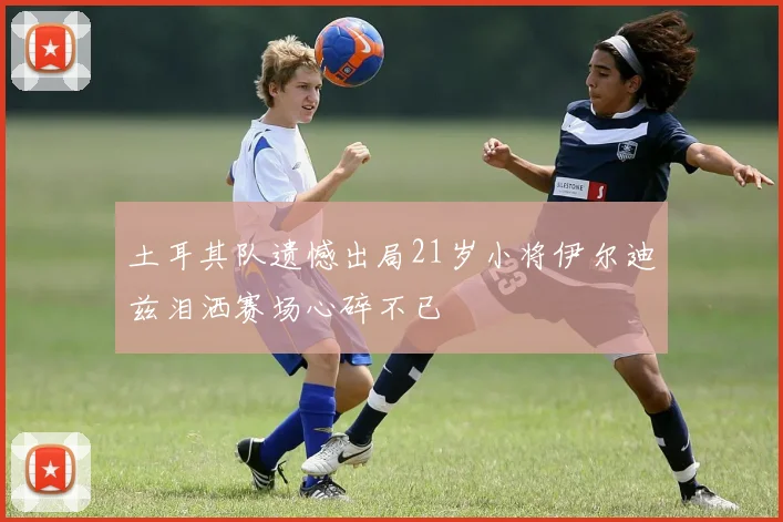 土耳其队遗憾出局21岁小将伊尔迪兹泪洒赛场心碎不已