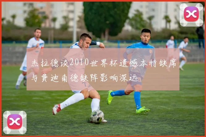杰拉德谈2010世界杯遗憾本特缺席与费迪南德缺阵影响深远