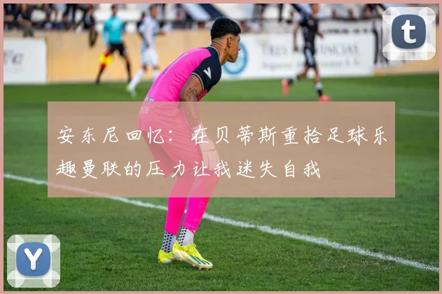 安东尼回忆：在贝蒂斯重拾足球乐趣曼联的压力让我迷失自我