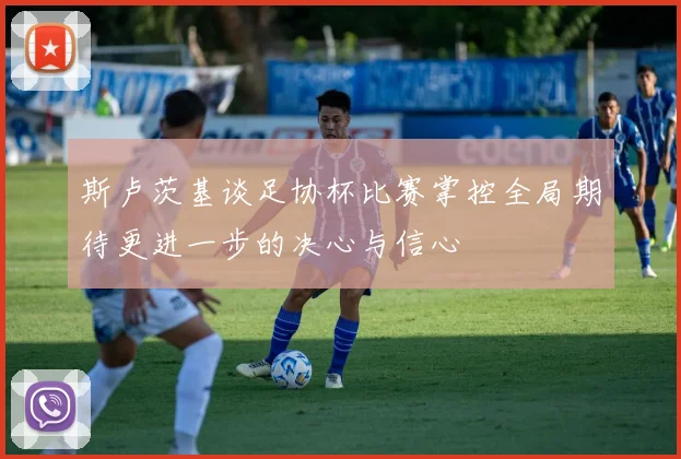 斯卢茨基谈足协杯比赛掌控全局期待更进一步的决心与信心