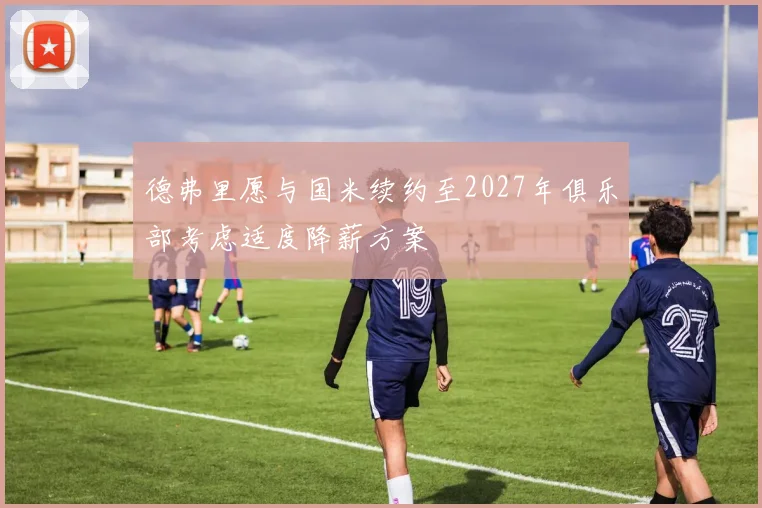 德弗里愿与国米续约至2027年俱乐部考虑适度降薪方案