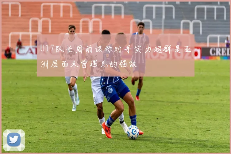 U17队长周雨诺称对手实力超群是亚洲层面未曾遇见的强敌
