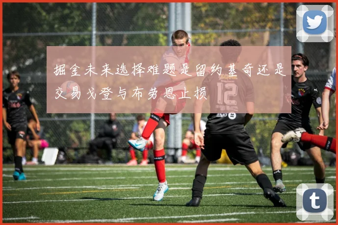 掘金未来选择难题是留约基奇还是交易戈登与布劳恩止损