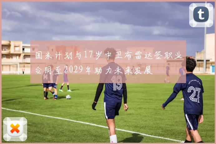 国米计划与17岁中卫布雷达签职业合同至2029年助力未来发展