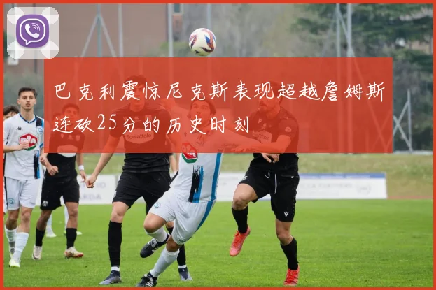 巴克利震惊尼克斯表现超越詹姆斯连砍25分的历史时刻