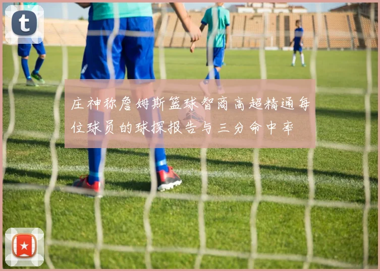 庄神称詹姆斯篮球智商高超精通每位球员的球探报告与三分命中率