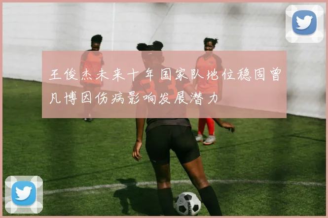 王俊杰未来十年国家队地位稳固曾凡博因伤病影响发展潜力