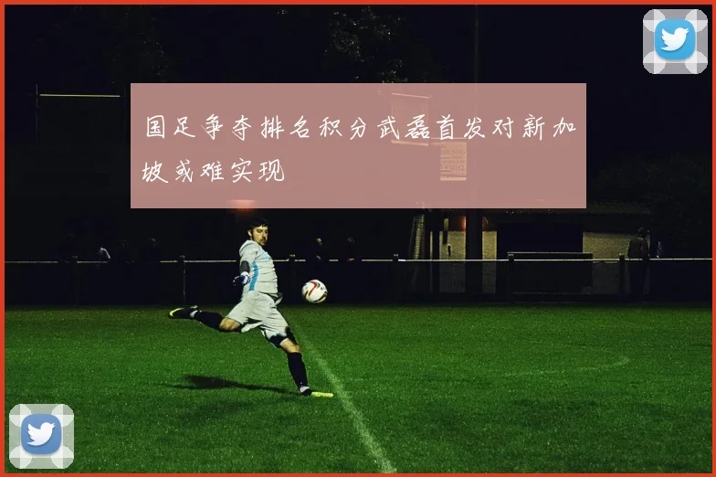 国足争夺排名积分武磊首发对新加坡或难实现