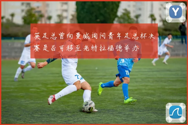 英足总曾向曼城询问青年足总杯决赛是否可移至老特拉福德举办