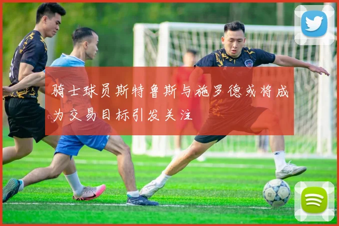 骑士球员斯特鲁斯与施罗德或将成为交易目标引发关注