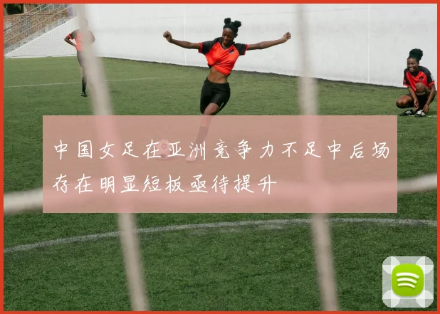 中国女足在亚洲竞争力不足中后场存在明显短板亟待提升