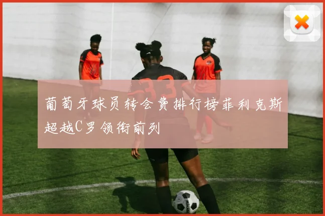葡萄牙球员转会费排行榜菲利克斯超越C罗领衔前列