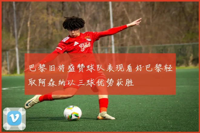 巴黎旧将盛赞球队表现看好巴黎轻取阿森纳以三球优势获胜