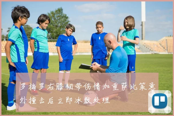 罗梅罗右膝韧带伤情加重萨比策意外撞击后立即冰敷处理